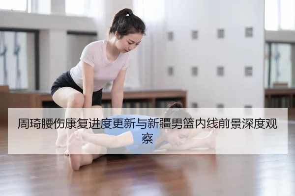 周琦腰伤康复进度更新与新疆男篮内线前景深度观察